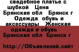 свадебное платье с шубкой › Цена ­ 2 500 - Брянская обл., Брянск г. Одежда, обувь и аксессуары » Женская одежда и обувь   . Брянская обл.,Брянск г.